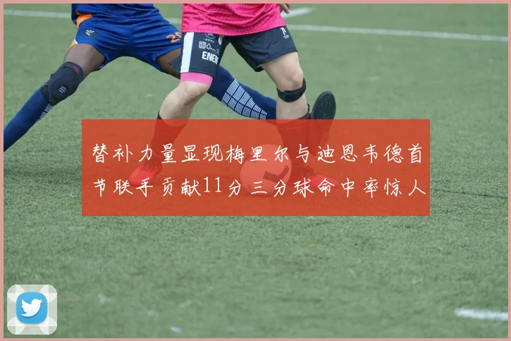替补力量显现梅里尔与迪恩韦德首节联手贡献11分三分球命中率惊人