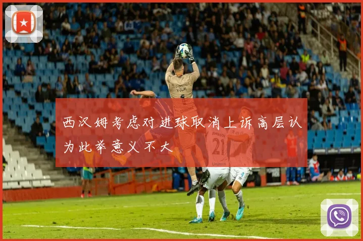 西汉姆考虑对进球取消上诉高层认为此举意义不大