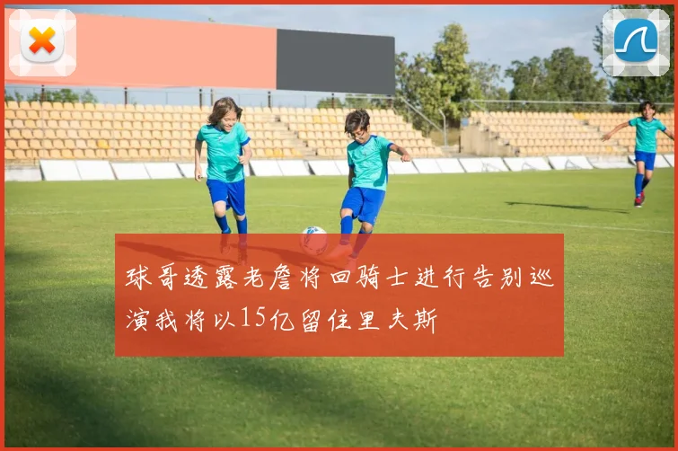 球哥透露老詹将回骑士进行告别巡演我将以15亿留住里夫斯