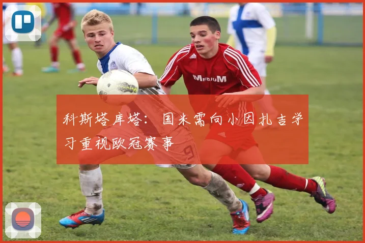 科斯塔库塔：国米需向小因扎吉学习重视欧冠赛事