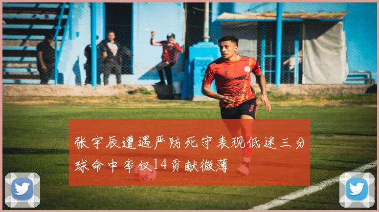 张宇辰遭遇严防死守表现低迷三分球命中率仅14贡献微薄