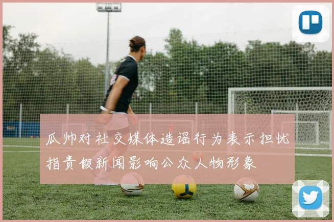 瓜帅对社交媒体造谣行为表示担忧指责假新闻影响公众人物形象