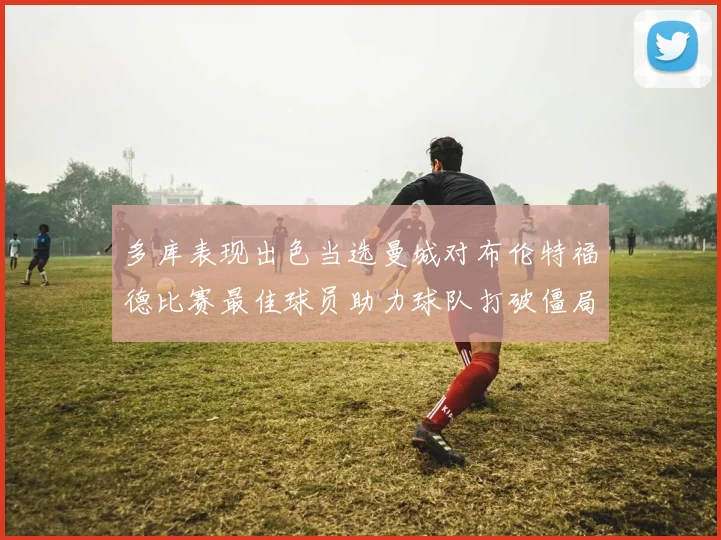 多库表现出色当选曼城对布伦特福德比赛最佳球员助力球队打破僵局