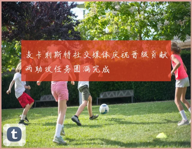 麦卡利斯特社交媒体庆祝晋级贡献两助攻任务圆满完成
