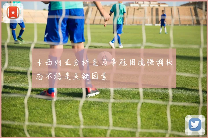 卡西利亚分析皇马争冠困境强调状态不稳是关键因素