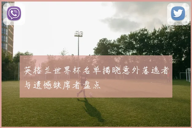 英格兰世界杯名单揭晓意外落选者与遗憾缺席者盘点