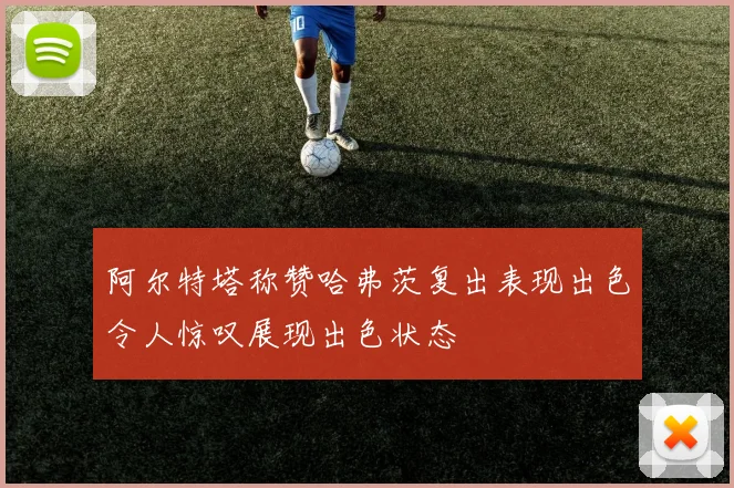 阿尔特塔称赞哈弗茨复出表现出色令人惊叹展现出色状态