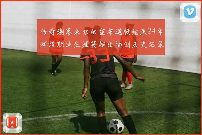 传奇谢幕米尔纳宣布退役结束24年辉煌职业生涯英超出场创历史记录