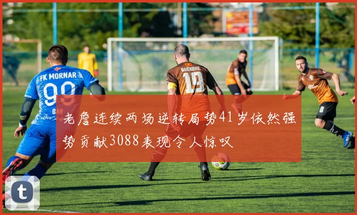 老詹连续两场逆转局势41岁依然强势贡献3088表现令人惊叹