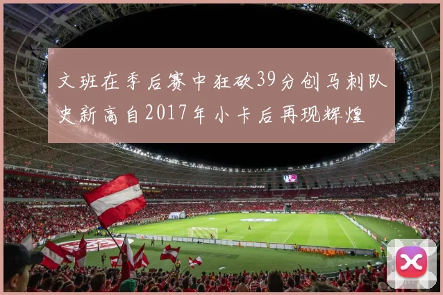 文班在季后赛中狂砍39分创马刺队史新高自2017年小卡后再现辉煌