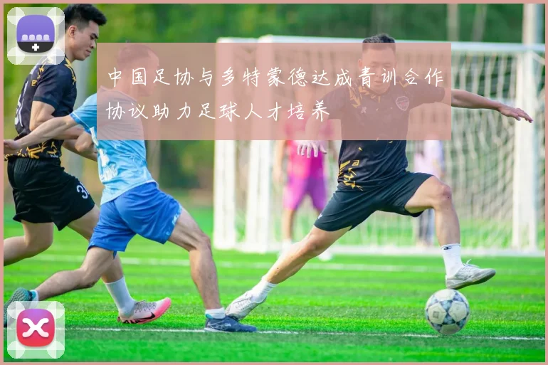 中国足协与多特蒙德达成青训合作协议助力足球人才培养